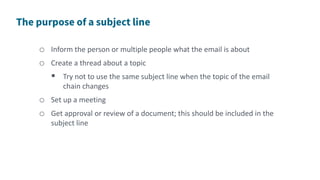 o Inform the person or multiple people what the email is about
o Create a thread about a topic
 Try not to use the same subject line when the topic of the email
chain changes
o Set up a meeting
o Get approval or review of a document; this should be included in the
subject line
 