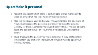 o Using the recipient’s first name is best. People are far more likely to
open an email that has their name in the subject line.
o Use the words you, your and you’re. This will increase the open rate of
your email because the person is more likely to think the email is
actually for them. Examples: “You won’t believe this…” “You’re about to
learn the coolest thing,” or “Your time is valuable, so we kept this
short.”
o Build trust with the person you’re are emailing. If they get too many
emails from you that aren’t relevant, they won’t want to open your
emails anymore.
 