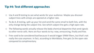 o Use A and B testing to see what works for your audience. Maybe you discover
subject lines with emojis are opened at a higher rate.
o To do A, B testing, split up your list and send the same email to both lists, with the
only change being the subject line. See which subject line gets a high open rate.
o The following words actually release the body chemical dopamine that send signals
to other nerve cells. Here are four words to try: now, announcing, finally and free.
o Free used to be considered bad because it would trigger SPAM filters, but that’s not
really the case anymore. In fact, according to Worlddata, free gets 2x the open rate
compared to complimentary.
 