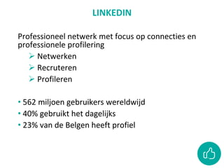 LINKEDIN
Professioneel netwerk met focus op connecties en
professionele profilering
 Netwerken
 Recruteren
 Profileren
• 562 miljoen gebruikers wereldwijd
• 40% gebruikt het dagelijks
• 23% van de Belgen heeft profiel
 