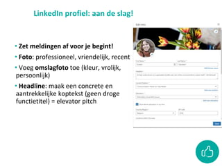 LinkedIn profiel: aan de slag!
• Zet meldingen af voor je begint!
• Foto: professioneel, vriendelijk, recent
• Voeg omslagfoto toe (kleur, vrolijk,
persoonlijk)
• Headline: maak een concrete en
aantrekkelijke koptekst (geen droge
functietitel) = elevator pitch
 