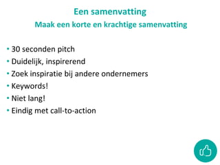 Een samenvatting
Maak een korte en krachtige samenvatting
• 30 seconden pitch
• Duidelijk, inspirerend
• Zoek inspiratie bij andere ondernemers
• Keywords!
• Niet lang!
• Eindig met call-to-action
 