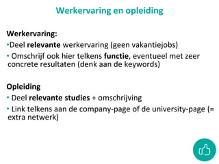 Werkervaring en opleiding
Werkervaring:
•Deel relevante werkervaring (geen vakantiejobs)
• Omschrijf ook hier telkens functie, eventueel met zeer
concrete resultaten (denk aan de keywords)
Opleiding
• Deel relevante studies + omschrijving
• Link telkens aan de company-page of de university-page (=
extra netwerk)
 
