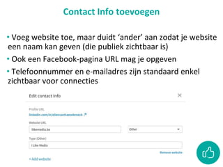 Contact Info toevoegen
• Voeg website toe, maar duidt ‘ander’ aan zodat je website
een naam kan geven (die publiek zichtbaar is)
• Ook een Facebook-pagina URL mag je opgeven
• Telefoonnummer en e-mailadres zijn standaard enkel
zichtbaar voor connecties
 