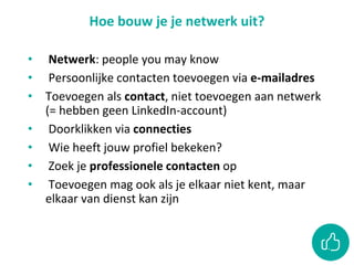 Hoe bouw je je netwerk uit?
• Netwerk: people you may know
• Persoonlijke contacten toevoegen via e-mailadres
• Toevoegen als contact, niet toevoegen aan netwerk
(= hebben geen LinkedIn-account)
• Doorklikken via connecties
• Wie heeft jouw profiel bekeken?
• Zoek je professionele contacten op
• Toevoegen mag ook als je elkaar niet kent, maar
elkaar van dienst kan zijn
 