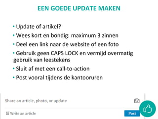 EEN GOEDE UPDATE MAKEN
• Update of artikel?
• Wees kort en bondig: maximum 3 zinnen
• Deel een link naar de website of een foto
• Gebruik geen CAPS LOCK en vermijd overmatig
gebruik van leestekens
• Sluit af met een call-to-action
• Post vooral tijdens de kantooruren
 