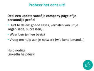 Probeer het eens uit!
Deel een update vanaf je company-page of je
persoonlijk profiel
• Durf te delen: goede cases, verhalen van uit je
organisatie, successen, …
• Waar ben je mee bezig?
• Vraag om hulp aan je netwerk (wie kent iemand…)
Hulp nodig?
LinkedIn helpdesk!
 