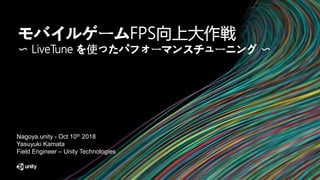 モバイルゲームFPS向上大作戦
〜 LiveTune を使ったパフォーマンスチューニング 〜
Nagoya.unity - Oct 10th 2018
Yasuyuki Kamata
Field Engineer – Unity Technologies
 
