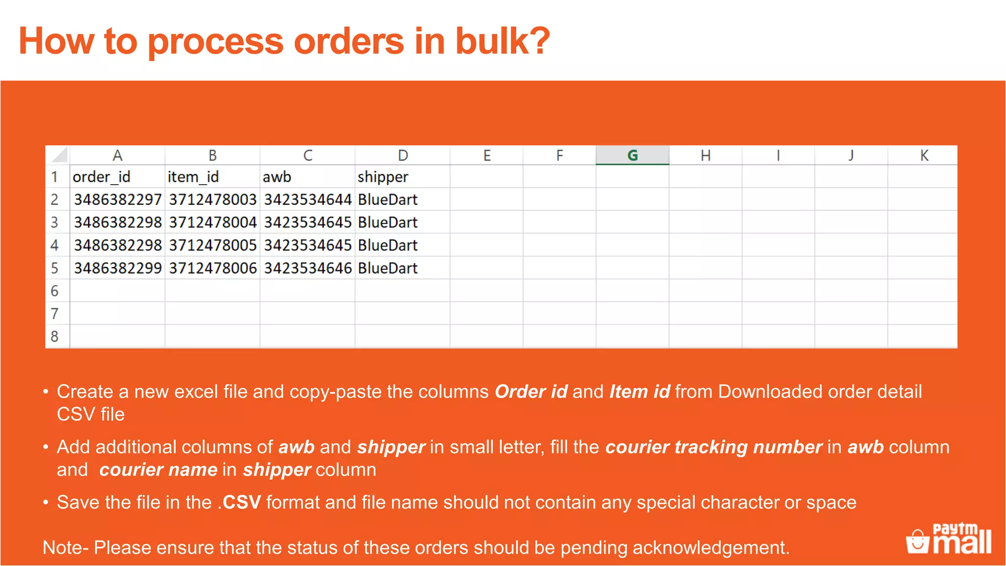• Create a new excel file and copy-paste the columns Order id and Item id from Downloaded order detail
CSV file
• Add additional columns of awb and shipper in small letter, fill the courier tracking number in awb column
and courier name in shipper column
• Save the file in the .CSV format and file name should not contain any special character or space
Note- Please ensure that the status of these orders should be pending acknowledgement.
How to process orders in bulk?
 