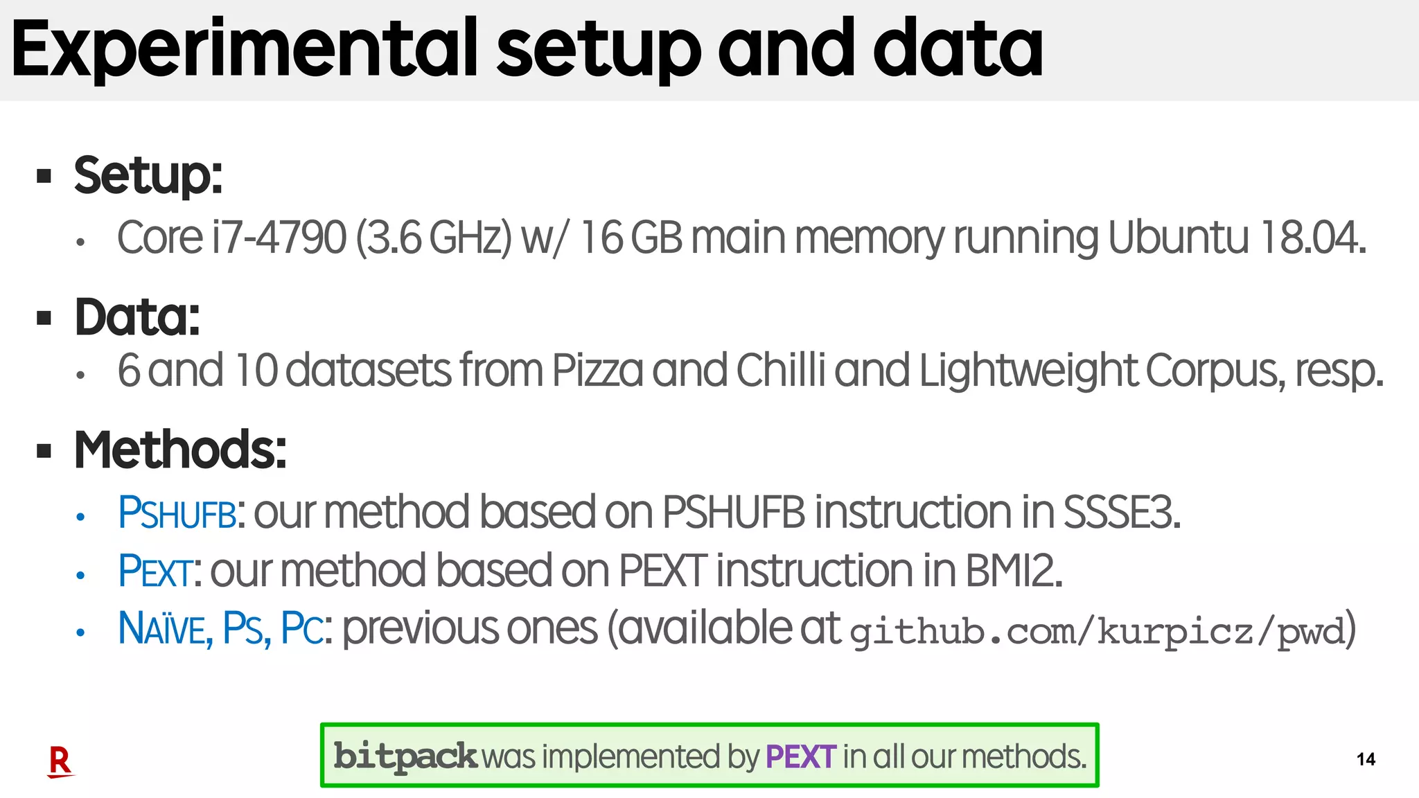 14
Experimental setup and data
§ Setup:
• Corei7-4790(3.6GHz)w/16GBmainmemoryrunningUbuntu18.04.
§ Data:
• 6and10datasetsfromPizzaandChilliandLightweightCorpus,resp.
§ Methods:
• PSHUFB:ourmethodbasedonPSHUFBinstructioninSSSE3.
• PEXT:ourmethodbasedonPEXTinstructioninBMI2.
• NAÏVE,PS,PC:previousones(availableatgithub.com/kurpicz/pwd)
bitpackwas implemented by PEXT in allour methods.
 