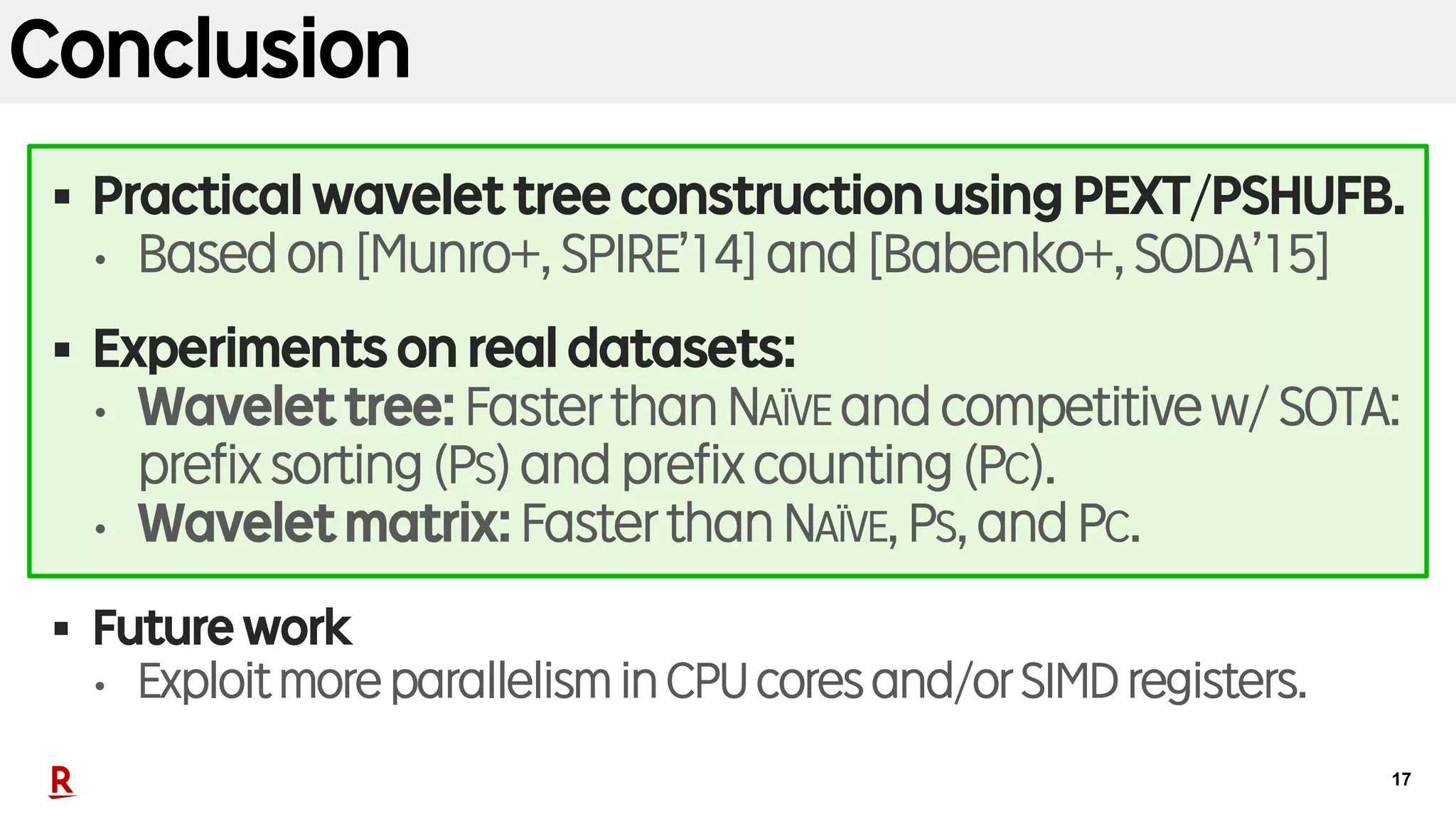 17
Conclusion
§ Practical wavelet tree construction using PEXT/PSHUFB.
• Based on [Munro+, SPIRE’14] and [Babenko+, SODA’15]
§ Experiments on real datasets:
• Wavelet tree: Faster than NAÏVE and competitive w/ SOTA:
prefix sorting (PS) and prefix counting (PC).
• Wavelet matrix: Faster than NAÏVE, PS, and PC.
§ Future work
• Exploit moreparallelismin CPUcoresand/orSIMD registers.
 