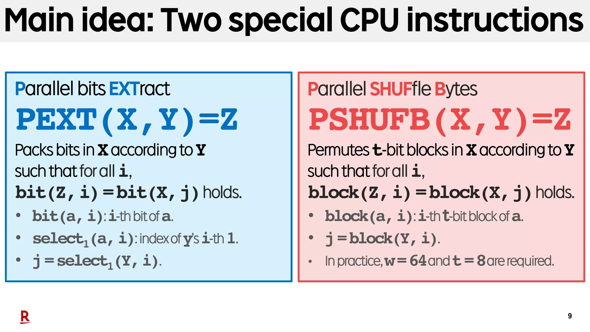 9
Main idea: Two special CPU instructions
ParallelbitsEXTract
PEXT(X,Y)=Z
PacksbitsinXaccordingtoY
suchthatforalli,
bit(Z,i)=bit(X,j)holds.
• bit(a,i):i-thbitofa.
• select1(a,i):indexofy’si-th1.
• j=select1(Y,i).
ParallelSHUFfleBytes
PSHUFB(X,Y)=Z
Permutest-bitblocksinXaccordingtoY
suchthatforalli,
block(Z,i)=block(X,j)holds.
• block(a,i):i-tht-bitblockofa.
• j=block(Y,i).
• Inpractice,w=64andt=8arerequired.
 