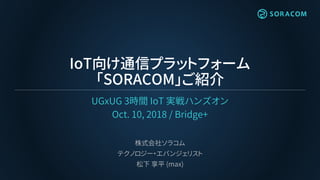 IoT向け通信プラットフォーム
「SORACOM」ご紹介
UGxUG 3時間 IoT 実戦ハンズオン
Oct. 10, 2018 / Bridge+
株式会社ソラコム
テクノロジー・エバンジェリスト
松下 享平 (max)
 