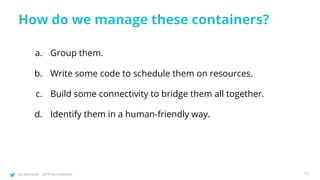 @joatmon08 @TWTechTalksNYC
How do we manage these containers?
a. Group them.
b. Write some code to schedule them on resources.
c. Build some connectivity to bridge them all together.
d. Identify them in a human-friendly way.
13
 