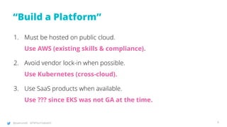 @joatmon08 @TWTechTalksNYC
“Build a Platform”
1. Must be hosted on public cloud.
Use AWS (existing skills & compliance).
2. Avoid vendor lock-in when possible.
Use Kubernetes (cross-cloud).
3. Use SaaS products when available.
Use ??? since EKS was not GA at the time.
4
 