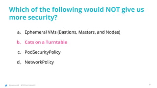 @joatmon08 @TWTechTalksNYC
Which of the following would NOT give us
more security?
a. Ephemeral VMs (Bastions, Masters, and Nodes)
b. Cats on a Turntable
c. PodSecurityPolicy
d. NetworkPolicy
91
 