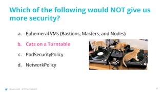 @joatmon08 @TWTechTalksNYC
Which of the following would NOT give us
more security?
a. Ephemeral VMs (Bastions, Masters, and Nodes)
b. Cats on a Turntable
c. PodSecurityPolicy
d. NetworkPolicy
92
 