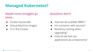 @joatmon08 @TWTechTalksNYC
Managed Kubernetes?
Maybe some struggles go
away…
● Cluster Autoscaler
● Virtual Machine Images
● CI in the Cluster
Questions don’t!
● How we do scalable RBAC?
● Init container with secrets?
● Resiliency testing when
upgrading?
● How do we test our
applications & components?
93
 