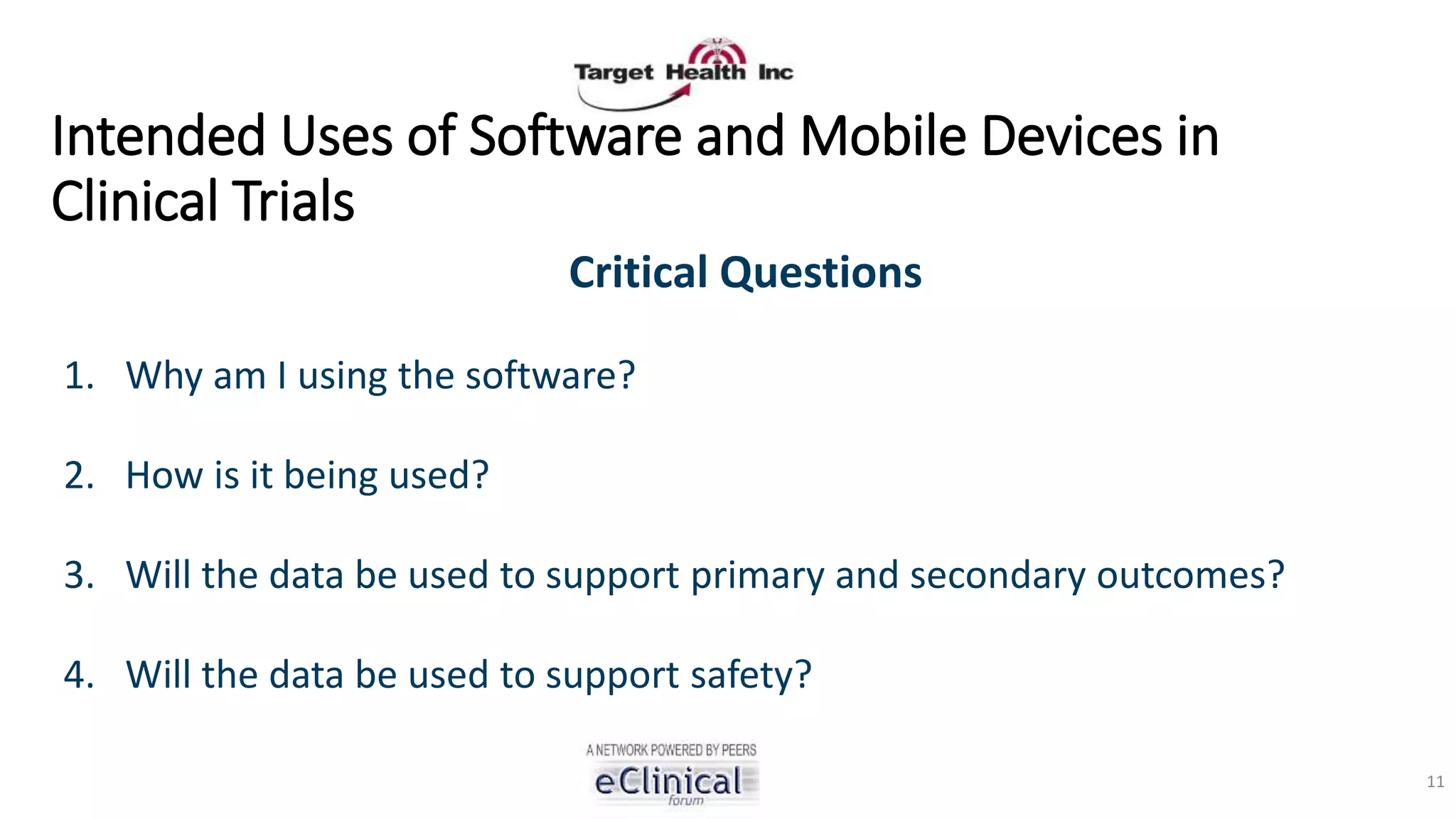 Intended Uses of Software and Mobile Devices in
Clinical Trials
Critical Questions
1. Why am I using the software?
2. How is it being used?
3. Will the data be used to support primary and secondary outcomes?
4. Will the data be used to support safety?
11
 
