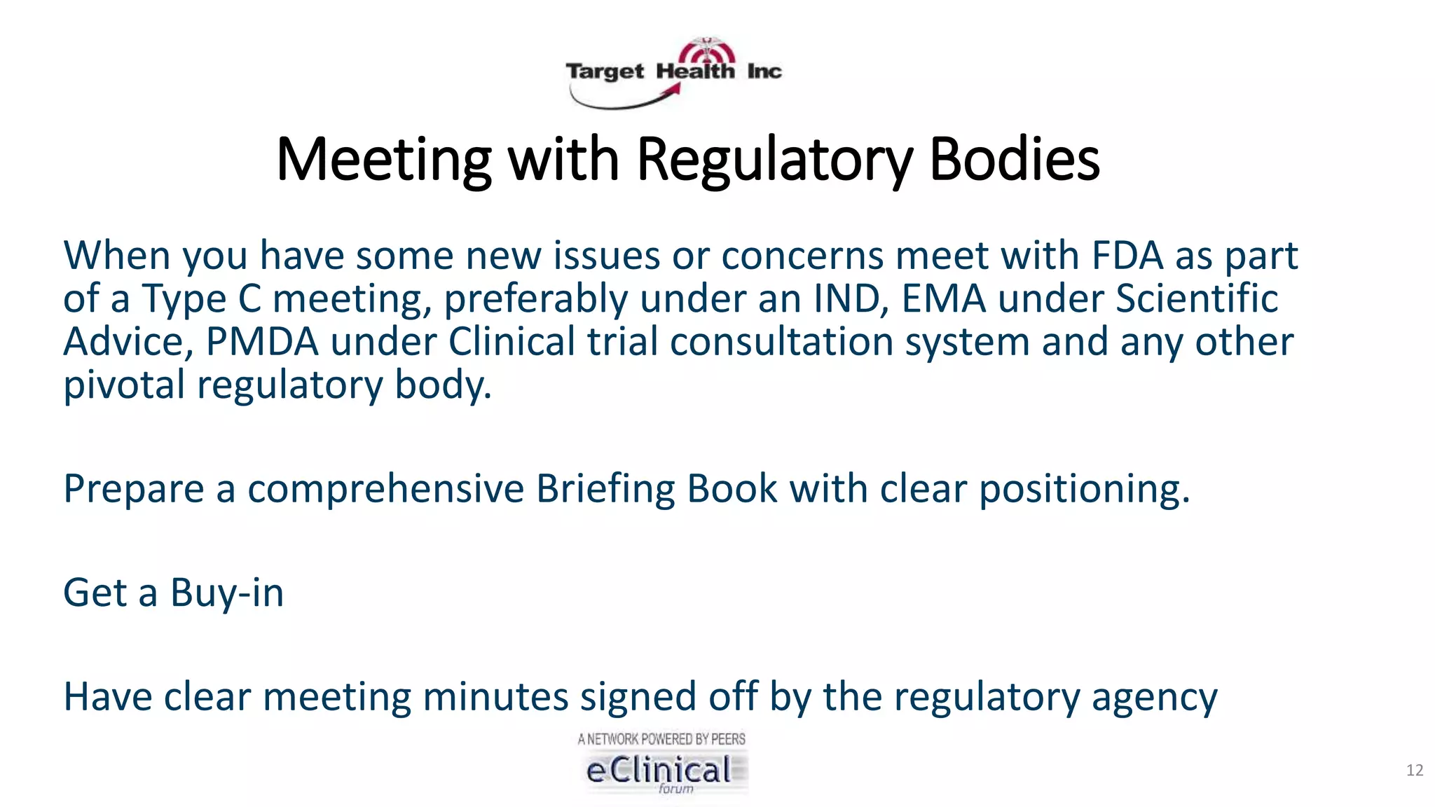 Meeting with Regulatory Bodies
When you have some new issues or concerns meet with FDA as part
of a Type C meeting, preferably under an IND, EMA under Scientific
Advice, PMDA under Clinical trial consultation system and any other
pivotal regulatory body.
Prepare a comprehensive Briefing Book with clear positioning.
Get a Buy-in
Have clear meeting minutes signed off by the regulatory agency
12
 