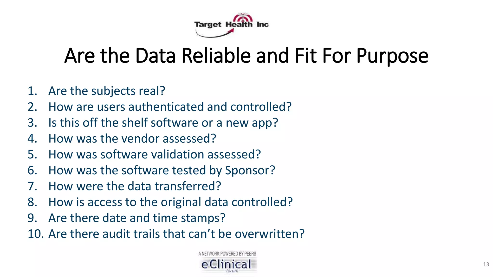 Are the Data Reliable and Fit For Purpose
1. Are the subjects real?
2. How are users authenticated and controlled?
3. Is this off the shelf software or a new app?
4. How was the vendor assessed?
5. How was software validation assessed?
6. How was the software tested by Sponsor?
7. How were the data transferred?
8. How is access to the original data controlled?
9. Are there date and time stamps?
10. Are there audit trails that can’t be overwritten?
13
 