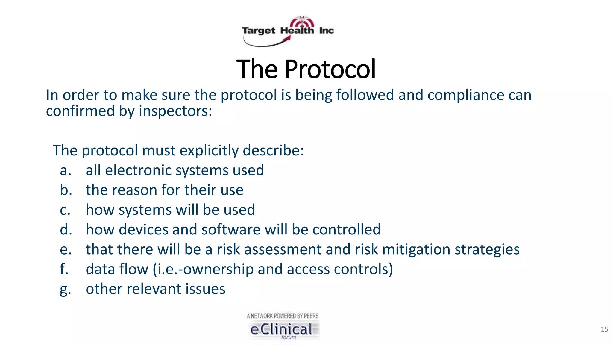 The Protocol
In order to make sure the protocol is being followed and compliance can
confirmed by inspectors:
The protocol must explicitly describe:
a. all electronic systems used
b. the reason for their use
c. how systems will be used
d. how devices and software will be controlled
e. that there will be a risk assessment and risk mitigation strategies
f. data flow (i.e.-ownership and access controls)
g. other relevant issues
15
 