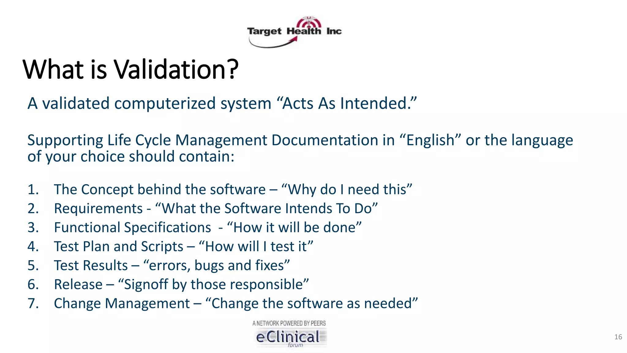What is Validation?
A validated computerized system “Acts As Intended.”
Supporting Life Cycle Management Documentation in “English” or the language
of your choice should contain:
1. The Concept behind the software – “Why do I need this”
2. Requirements - “What the Software Intends To Do”
3. Functional Specifications - “How it will be done”
4. Test Plan and Scripts – “How will I test it”
5. Test Results – “errors, bugs and fixes”
6. Release – “Signoff by those responsible”
7. Change Management – “Change the software as needed”
16
 