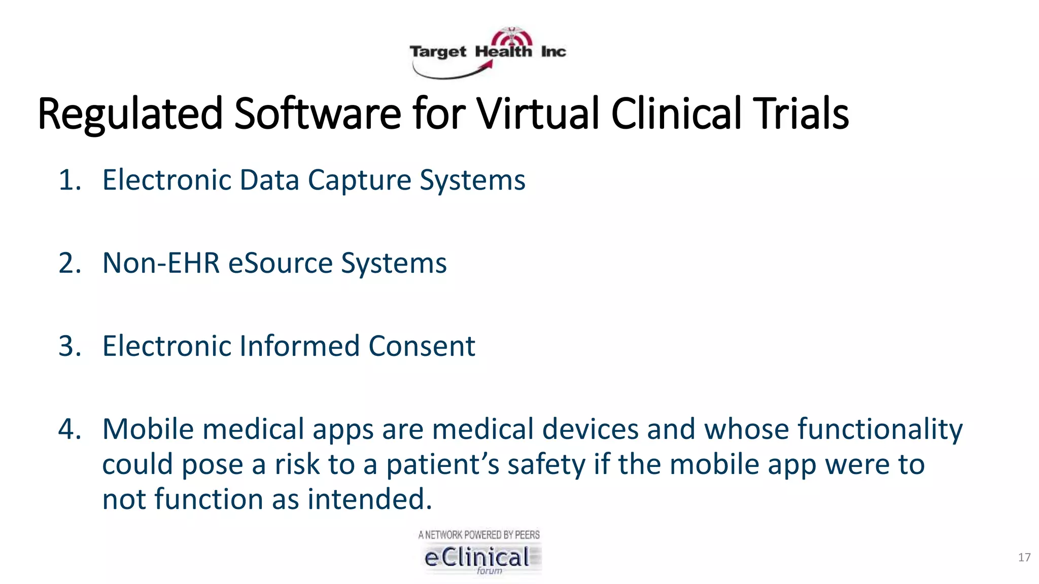 Regulated Software for Virtual Clinical Trials
1. Electronic Data Capture Systems
2. Non-EHR eSource Systems
3. Electronic Informed Consent
4. Mobile medical apps are medical devices and whose functionality
could pose a risk to a patient’s safety if the mobile app were to
not function as intended.
17
 