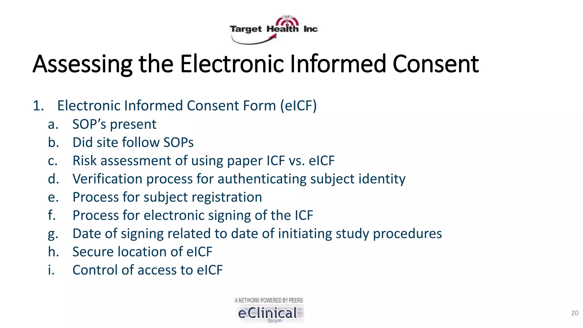 Assessing the Electronic Informed Consent
1. Electronic Informed Consent Form (eICF)
a. SOP’s present
b. Did site follow SOPs
c. Risk assessment of using paper ICF vs. eICF
d. Verification process for authenticating subject identity
e. Process for subject registration
f. Process for electronic signing of the ICF
g. Date of signing related to date of initiating study procedures
h. Secure location of eICF
i. Control of access to eICF
20
 