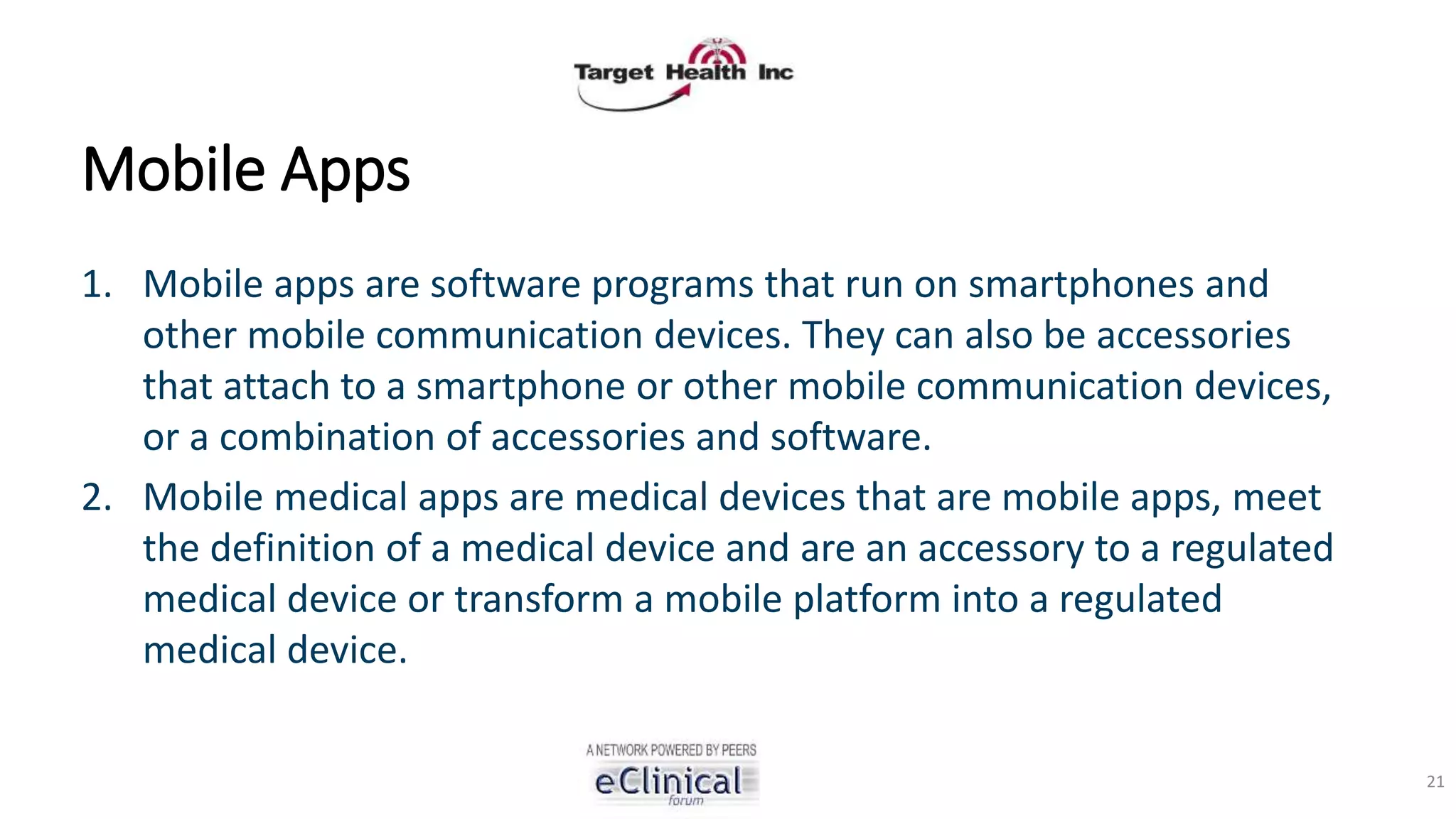 Mobile Apps
1. Mobile apps are software programs that run on smartphones and
other mobile communication devices. They can also be accessories
that attach to a smartphone or other mobile communication devices,
or a combination of accessories and software.
2. Mobile medical apps are medical devices that are mobile apps, meet
the definition of a medical device and are an accessory to a regulated
medical device or transform a mobile platform into a regulated
medical device.
21
 