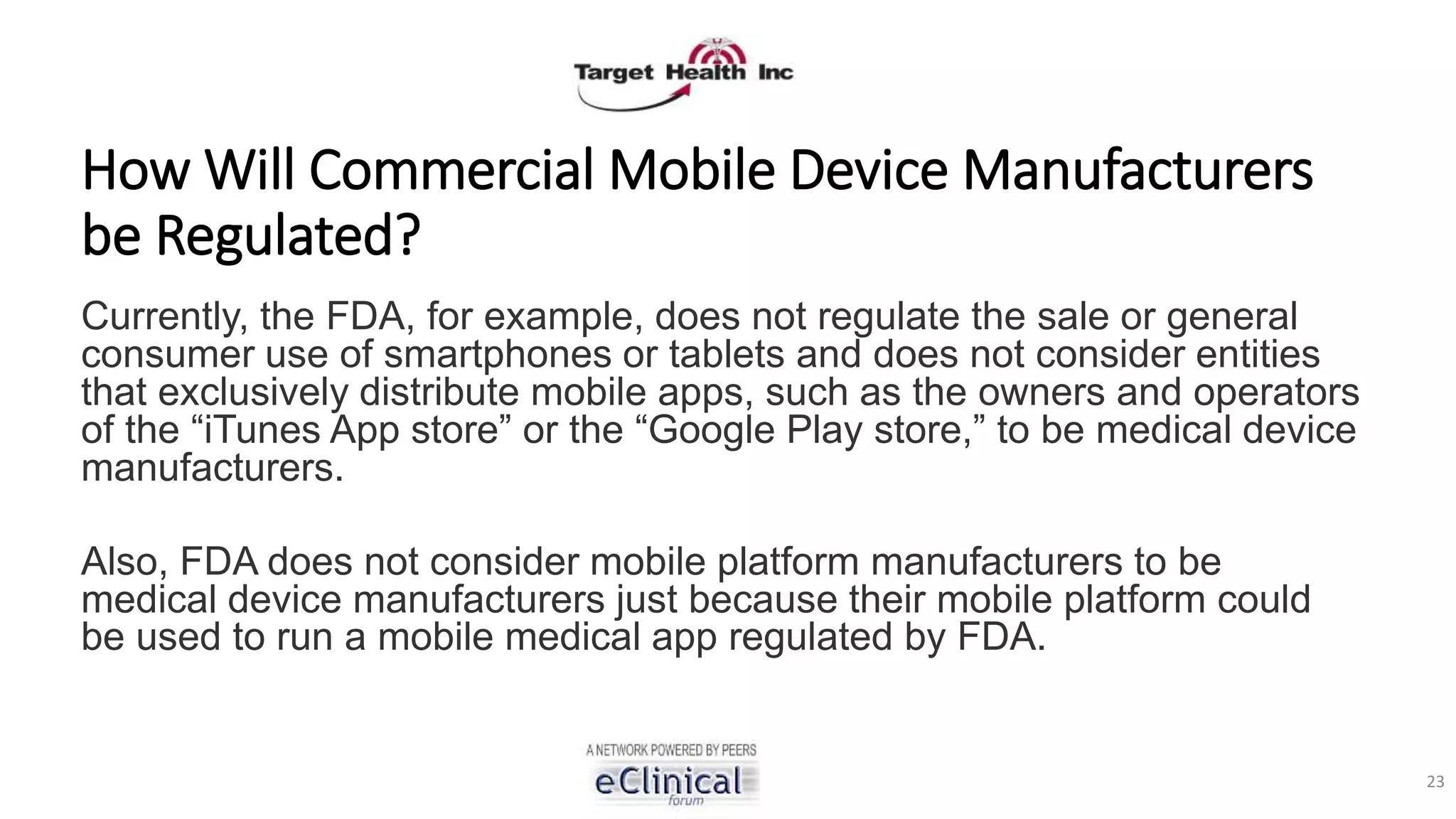 How Will Commercial Mobile Device Manufacturers
be Regulated?
Currently, the FDA, for example, does not regulate the sale or general
consumer use of smartphones or tablets and does not consider entities
that exclusively distribute mobile apps, such as the owners and operators
of the “iTunes App store” or the “Google Play store,” to be medical device
manufacturers.
Also, FDA does not consider mobile platform manufacturers to be
medical device manufacturers just because their mobile platform could
be used to run a mobile medical app regulated by FDA.
23
 