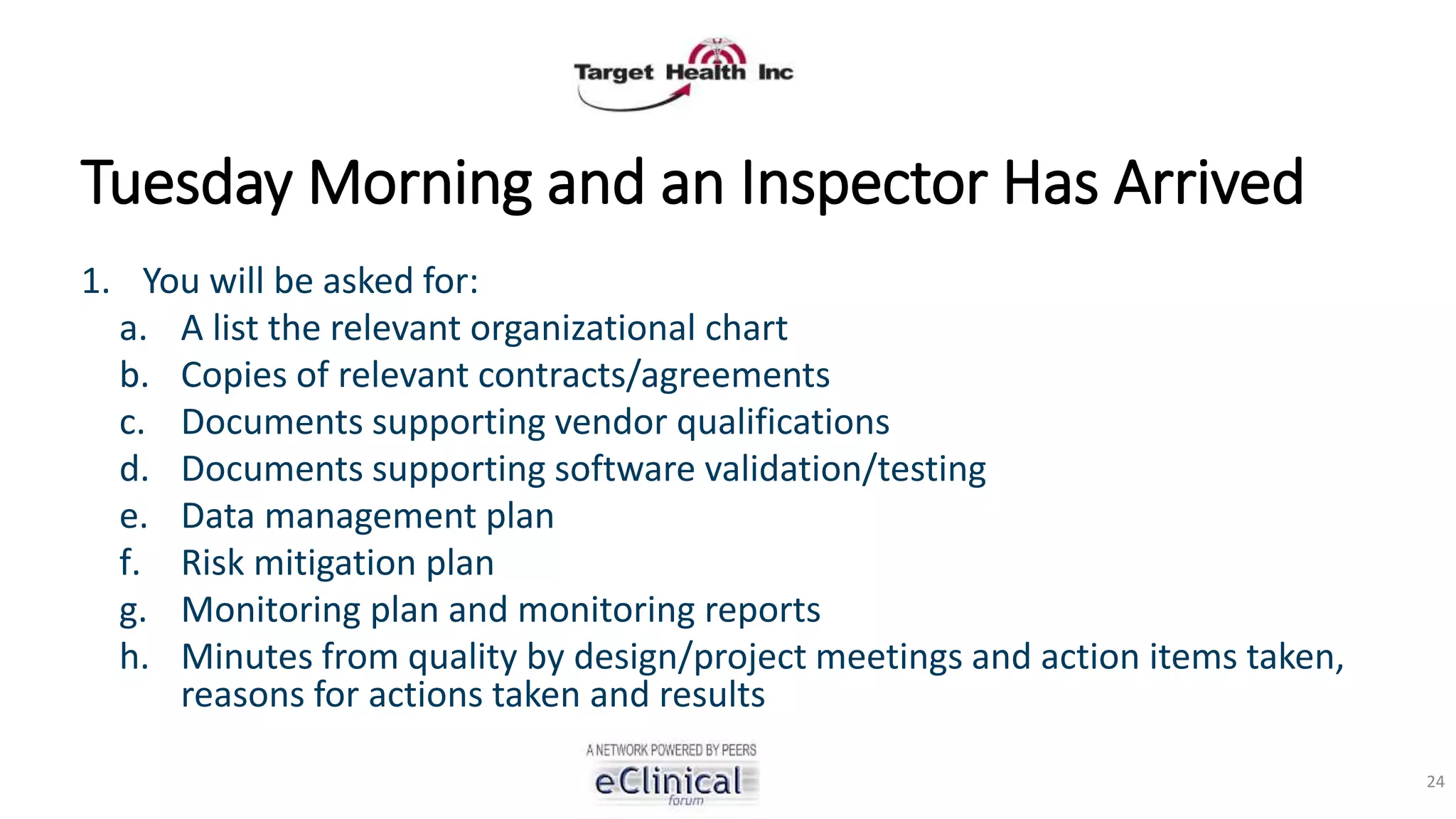 Tuesday Morning and an Inspector Has Arrived
1. You will be asked for:
a. A list the relevant organizational chart
b. Copies of relevant contracts/agreements
c. Documents supporting vendor qualifications
d. Documents supporting software validation/testing
e. Data management plan
f. Risk mitigation plan
g. Monitoring plan and monitoring reports
h. Minutes from quality by design/project meetings and action items taken,
reasons for actions taken and results
24
 