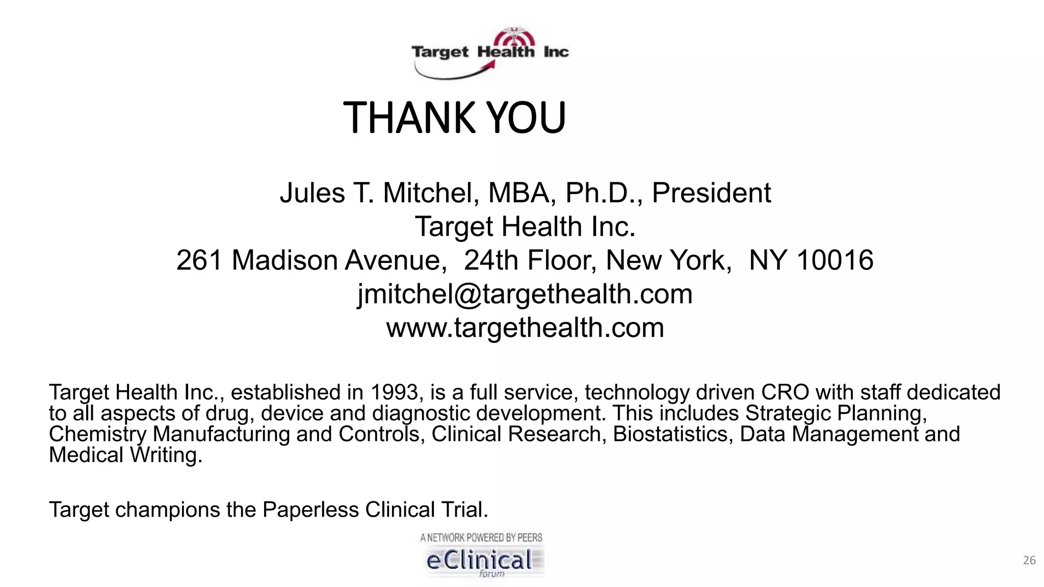 THANK YOU
Jules T. Mitchel, MBA, Ph.D., President
Target Health Inc.
261 Madison Avenue, 24th Floor, New York, NY 10016
jmitchel@targethealth.com
www.targethealth.com
Target Health Inc., established in 1993, is a full service, technology driven CRO with staff dedicated
to all aspects of drug, device and diagnostic development. This includes Strategic Planning,
Chemistry Manufacturing and Controls, Clinical Research, Biostatistics, Data Management and
Medical Writing.
Target champions the Paperless Clinical Trial.
26
 
