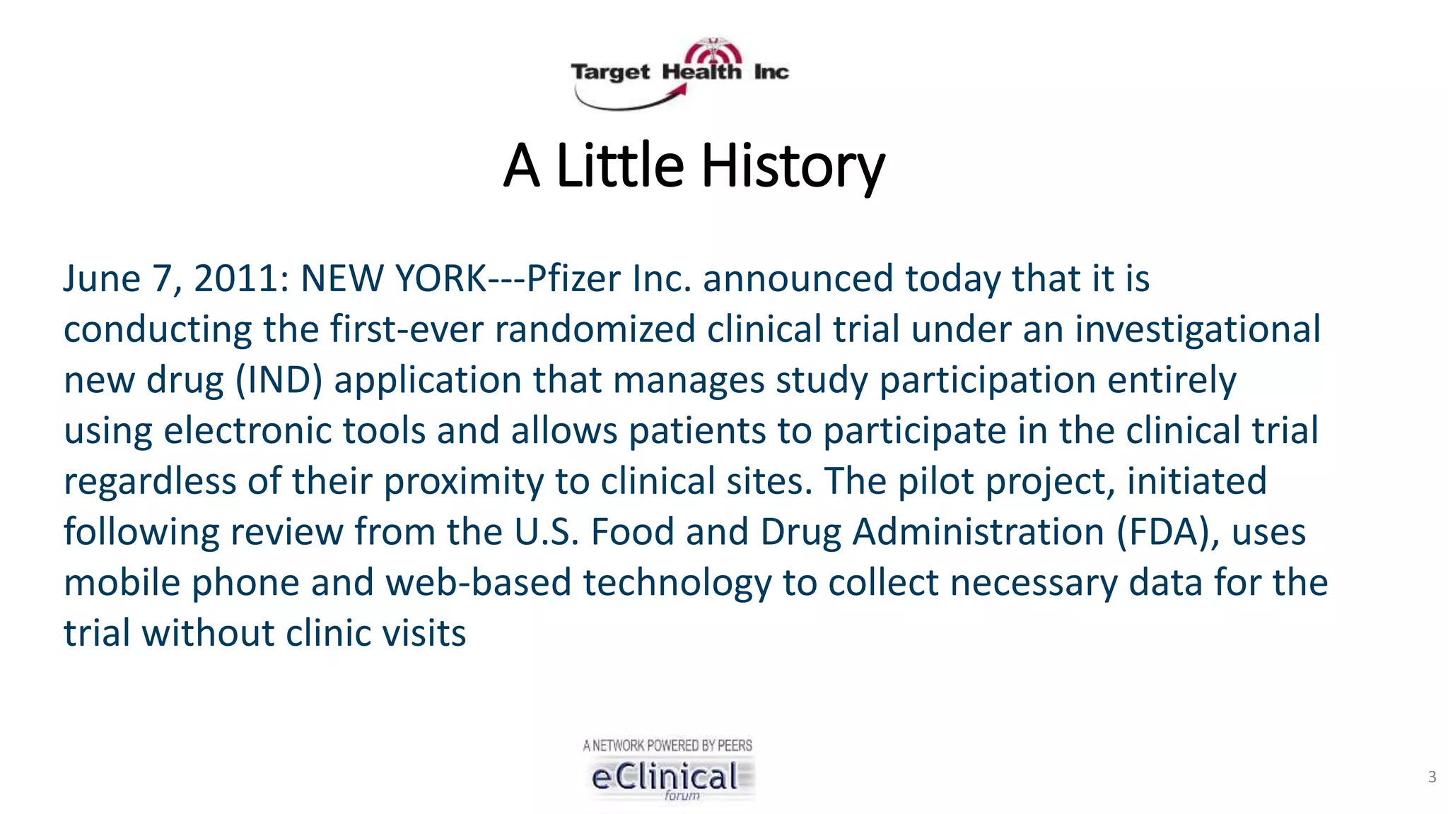 A Little History
June 7, 2011: NEW YORK---Pfizer Inc. announced today that it is
conducting the first-ever randomized clinical trial under an investigational
new drug (IND) application that manages study participation entirely
using electronic tools and allows patients to participate in the clinical trial
regardless of their proximity to clinical sites. The pilot project, initiated
following review from the U.S. Food and Drug Administration (FDA), uses
mobile phone and web-based technology to collect necessary data for the
trial without clinic visits
3
 