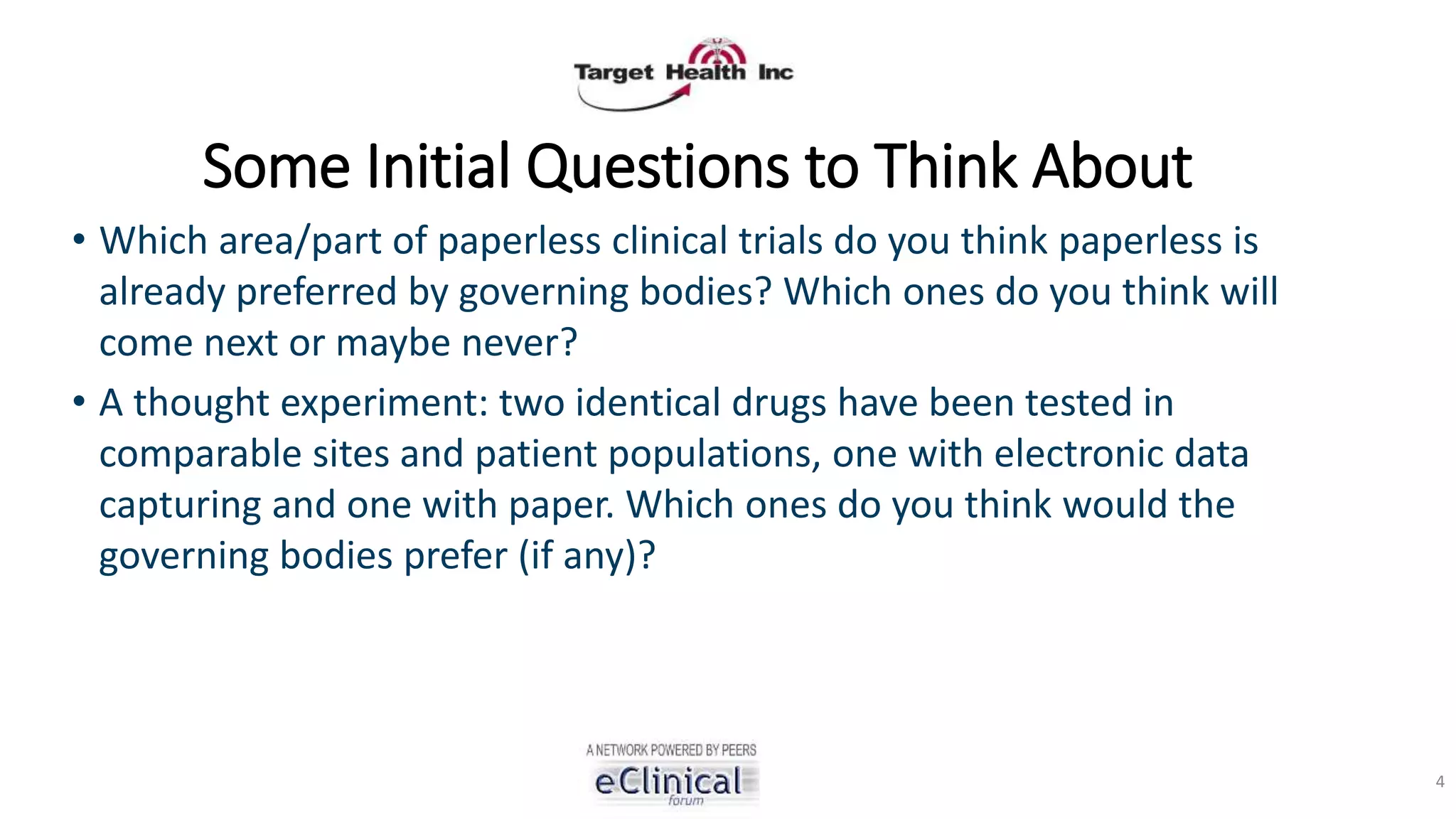 Some Initial Questions to Think About
• Which area/part of paperless clinical trials do you think paperless is
already preferred by governing bodies? Which ones do you think will
come next or maybe never?
• A thought experiment: two identical drugs have been tested in
comparable sites and patient populations, one with electronic data
capturing and one with paper. Which ones do you think would the
governing bodies prefer (if any)?
4
 