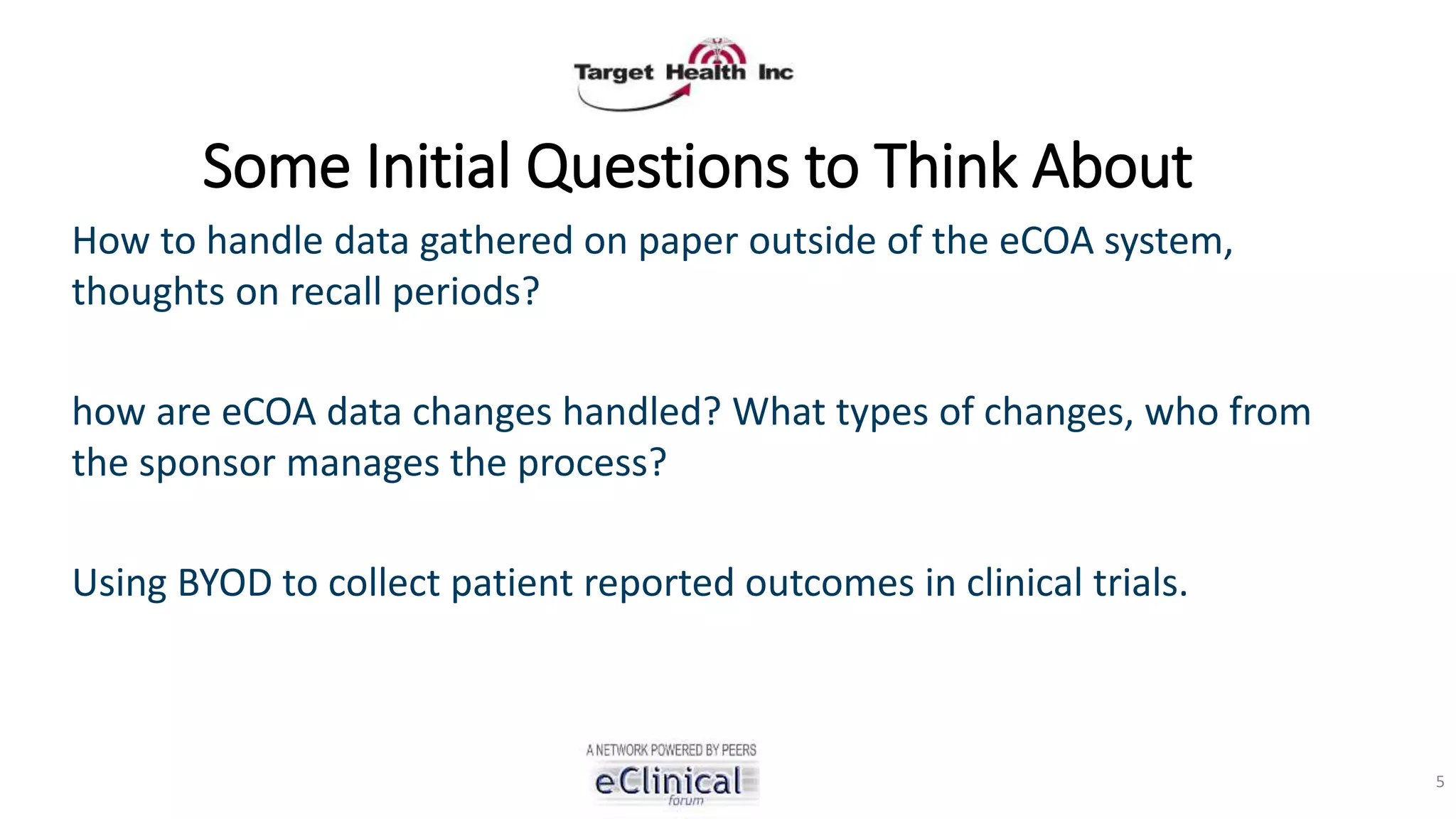 Some Initial Questions to Think About
How to handle data gathered on paper outside of the eCOA system,
thoughts on recall periods?
how are eCOA data changes handled? What types of changes, who from
the sponsor manages the process?
Using BYOD to collect patient reported outcomes in clinical trials.
5
 
