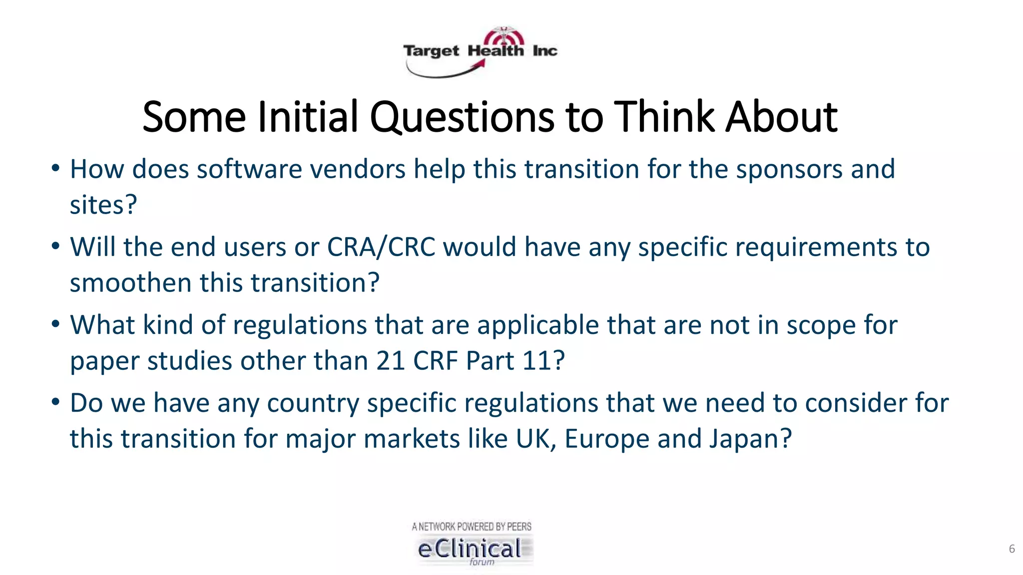 Some Initial Questions to Think About
• How does software vendors help this transition for the sponsors and
sites?
• Will the end users or CRA/CRC would have any specific requirements to
smoothen this transition?
• What kind of regulations that are applicable that are not in scope for
paper studies other than 21 CRF Part 11?
• Do we have any country specific regulations that we need to consider for
this transition for major markets like UK, Europe and Japan?
6
 