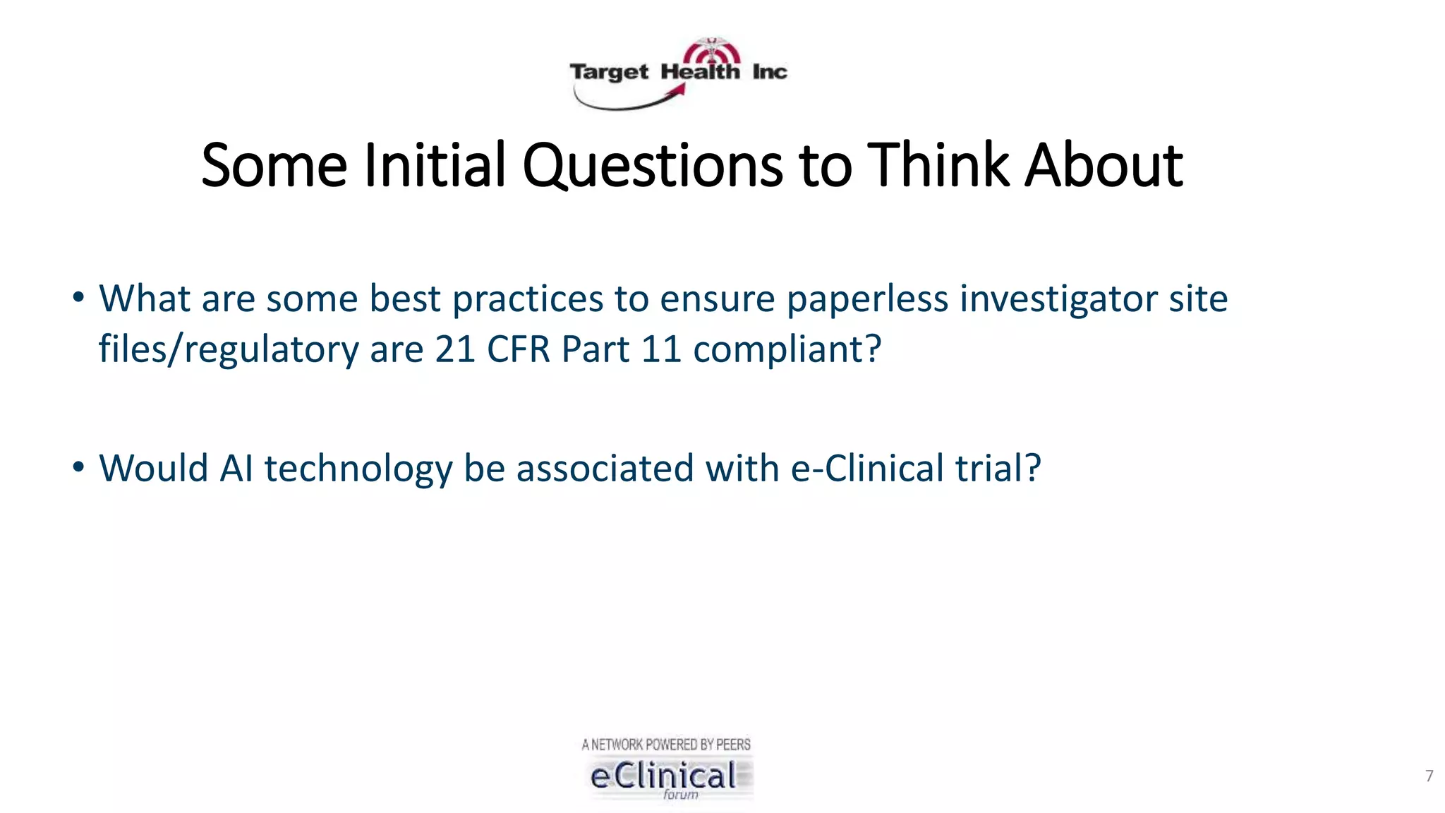 Some Initial Questions to Think About
• What are some best practices to ensure paperless investigator site
files/regulatory are 21 CFR Part 11 compliant?
• Would AI technology be associated with e-Clinical trial?
7
 