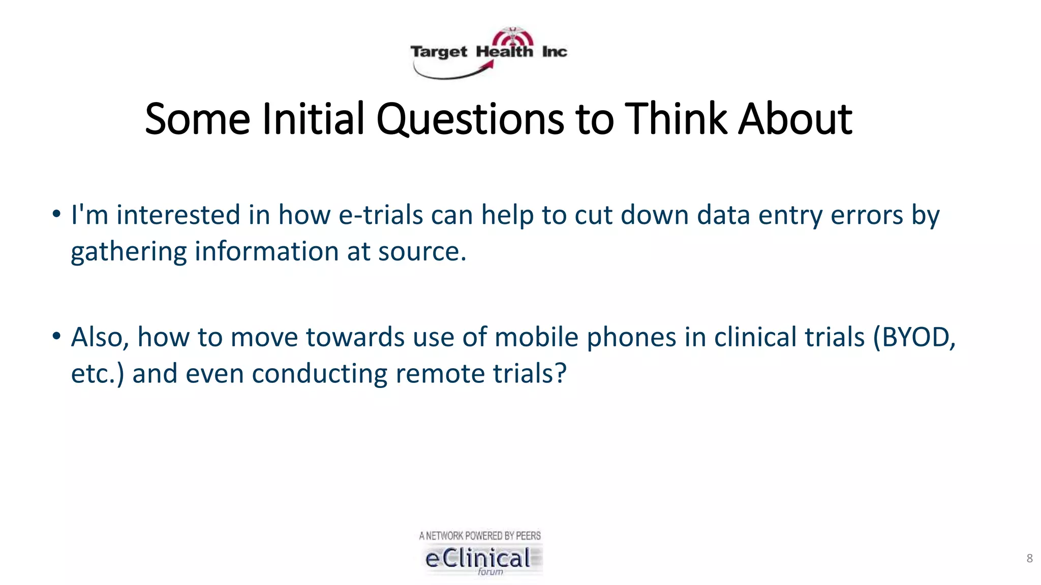 Some Initial Questions to Think About
• I'm interested in how e-trials can help to cut down data entry errors by
gathering information at source.
• Also, how to move towards use of mobile phones in clinical trials (BYOD,
etc.) and even conducting remote trials?
8
 