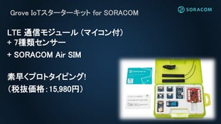 Grove IoTスターターキット for SORACOM
LTE 通信モジュール (マイコン付)
+ 7種類センサー
+ SORACOM Air SIM
素早くプロトタイピング!
（税抜価格：15,980円）
 