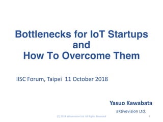 Bottlenecks for IoT Startups
and
How To Overcome Them
IISC Forum, Taipei 11 October 2018
Yasuo Kawabata
aKtivevision Ltd.
0(C) 2018 aKtivevision Ltd. All Rights Reserved
 