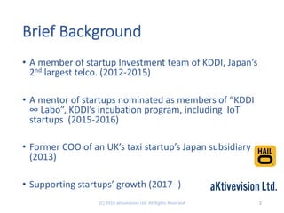 Brief Background
• A member of startup Investment team of KDDI, Japan’s
2nd largest telco. (2012-2015)
• A mentor of startups nominated as members of “KDDI
∞ Labo”, KDDI’s incubation program, including IoT
startups (2015-2016)
• Former COO of an UK’s taxi startup’s Japan subsidiary
(2013)
• Supporting startups’ growth (2017- )
2(C) 2018 aKtivevision Ltd. All Rights Reserved
 