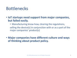 Bottlenecks
• IoT startups need support from major companies,
but failed easily.
• Manufacturing know-how, clearing the regulations,
selling the device(s) in conjunction with or as a part of the
major companies’ product(s)
• Major companies have different culture and ways
of thinking about product policy.
8(C) 2018 aKtivevision Ltd. All Rights Reserved
 