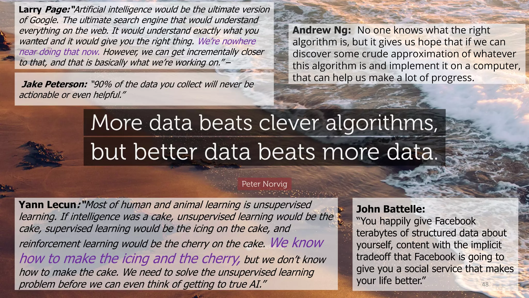 Larry Page:“Artificial intelligence would be the ultimate version
of Google. The ultimate search engine that would understand
everything on the web. It would understand exactly what you
wanted and it would give you the right thing. We’re nowhere
near doing that now. However, we can get incrementally closer
to that, and that is basically what we’re working on.” –
Yann Lecun:“Most of human and animal learning is unsupervised
learning. If intelligence was a cake, unsupervised learning would be the
cake, supervised learning would be the icing on the cake, and
reinforcement learning would be the cherry on the cake. We know
how to make the icing and the cherry, but we don’t know
how to make the cake. We need to solve the unsupervised learning
problem before we can even think of getting to true AI.”
Jake Peterson: “90% of the data you collect will never be
actionable or even helpful.”
John Battelle:
“You happily give Facebook
terabytes of structured data about
yourself, content with the implicit
tradeoff that Facebook is going to
give you a social service that makes
your life better.”
Andrew Ng: No one knows what the right
algorithm is, but it gives us hope that if we can
discover some crude approximation of whatever
this algorithm is and implement it on a computer,
that can help us make a lot of progress.
48
 