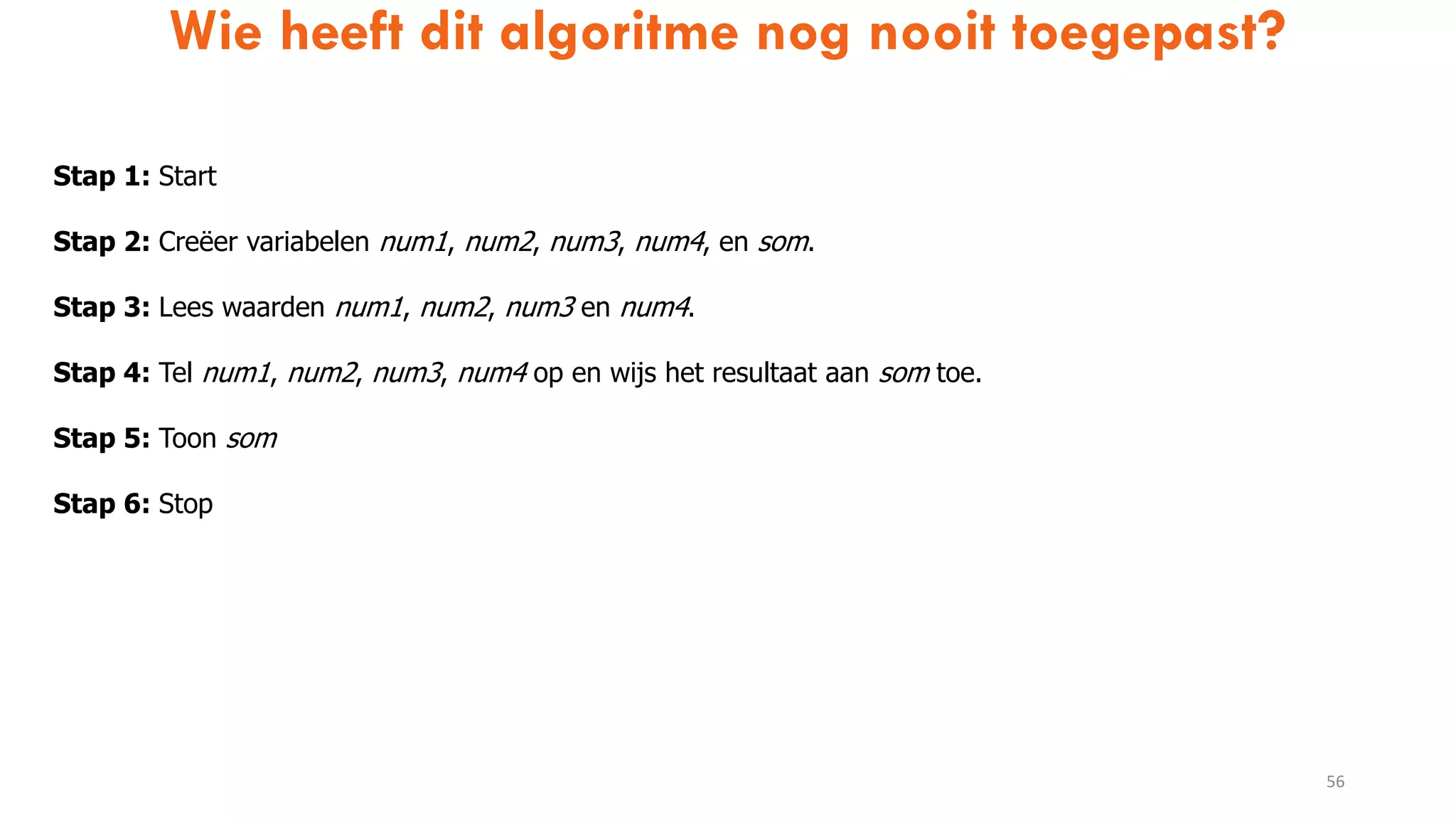 Wie heeft dit algoritme nog nooit toegepast?
56
Stap 1: Start
Stap 2: Creëer variabelen num1, num2, num3, num4, en som.
Stap 3: Lees waarden num1, num2, num3 en num4.
Stap 4: Tel num1, num2, num3, num4 op en wijs het resultaat aan som toe.
Stap 5: Toon som
Stap 6: Stop
 