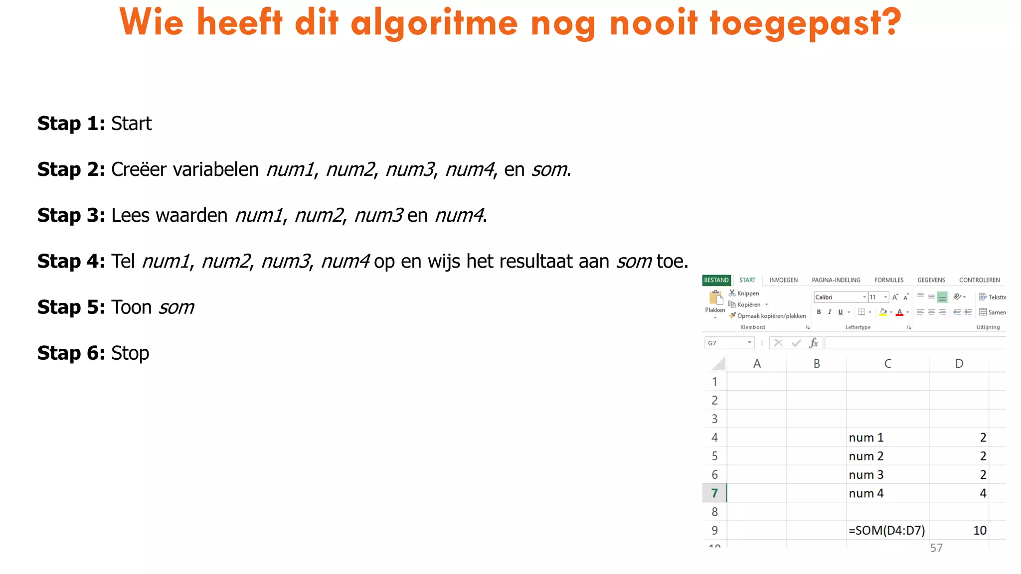 Wie heeft dit algoritme nog nooit toegepast?
57
Stap 1: Start
Stap 2: Creëer variabelen num1, num2, num3, num4, en som.
Stap 3: Lees waarden num1, num2, num3 en num4.
Stap 4: Tel num1, num2, num3, num4 op en wijs het resultaat aan som toe.
Stap 5: Toon som
Stap 6: Stop
 