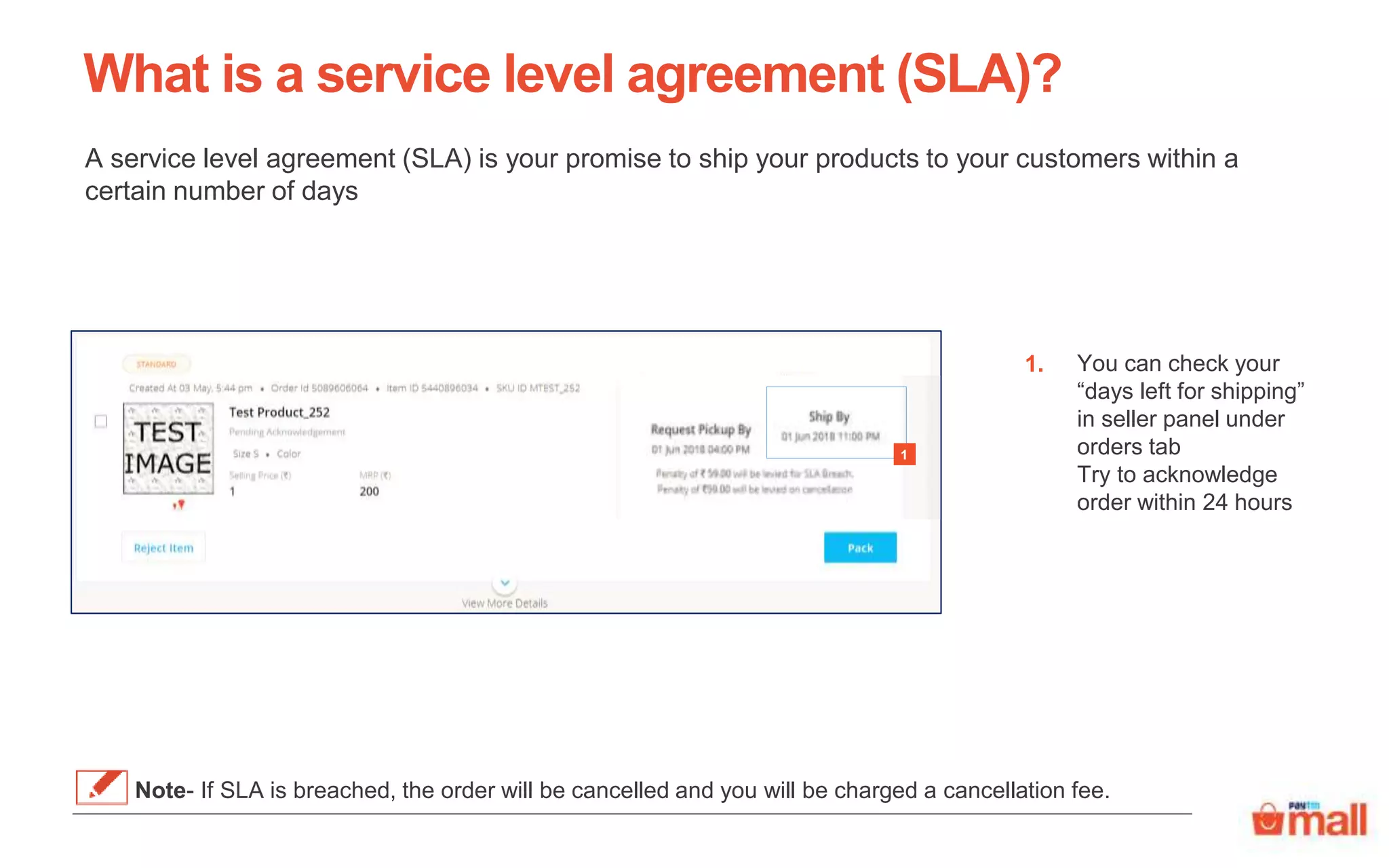 What is a service level agreement (SLA)?
A service level agreement (SLA) is your promise to ship your products to your customers within a
certain number of days
You can check your
“days left for shipping”
in seller panel under
orders tab
Try to acknowledge
order within 24 hours
1.
Note- If SLA is breached, the order will be cancelled and you will be charged a cancellation fee.
1
 