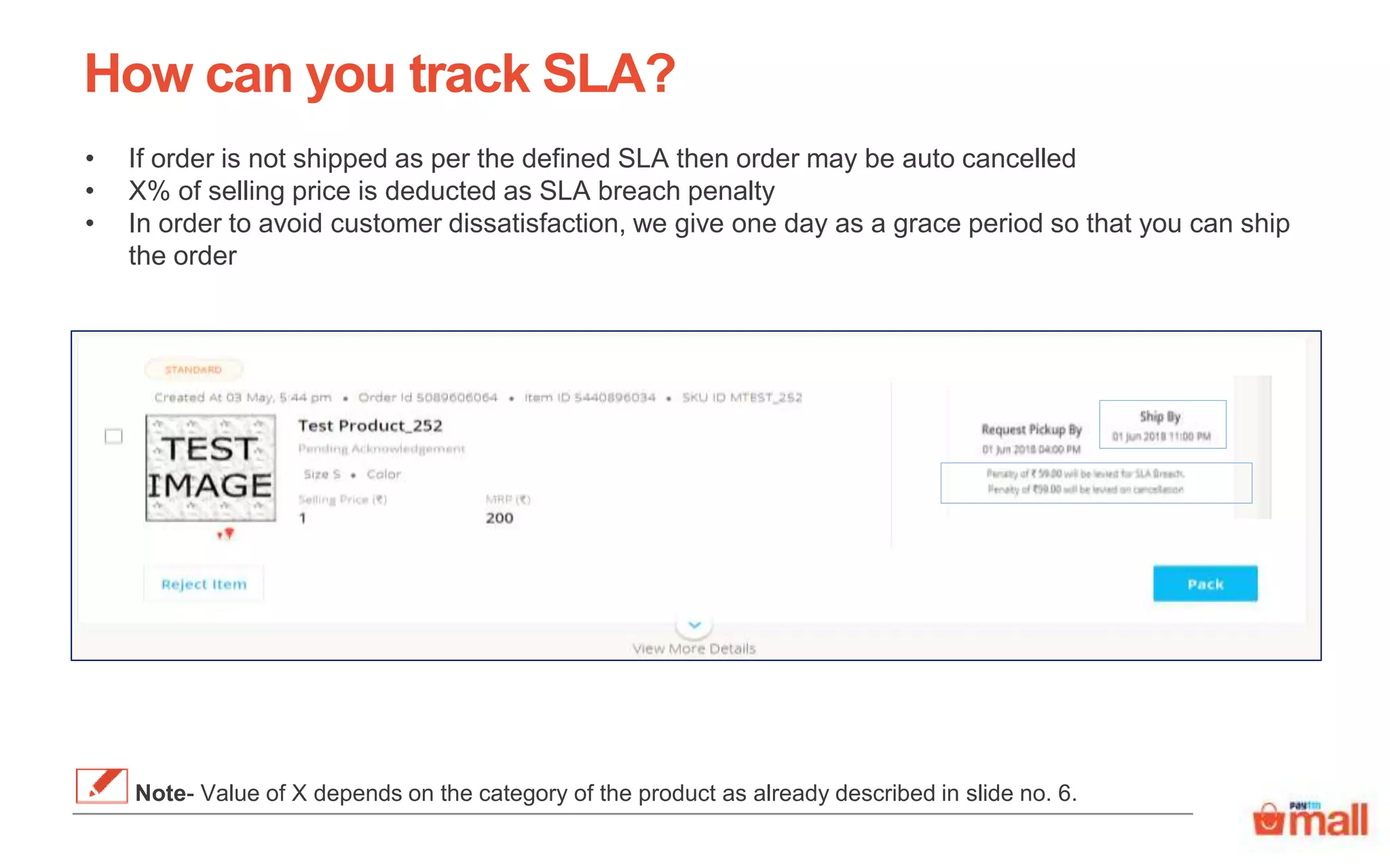 How can you track SLA?
• If order is not shipped as per the defined SLA then order may be auto cancelled
• X% of selling price is deducted as SLA breach penalty
• In order to avoid customer dissatisfaction, we give one day as a grace period so that you can ship
the order
Note- Value of X depends on the category of the product as already described in slide no. 6.
 