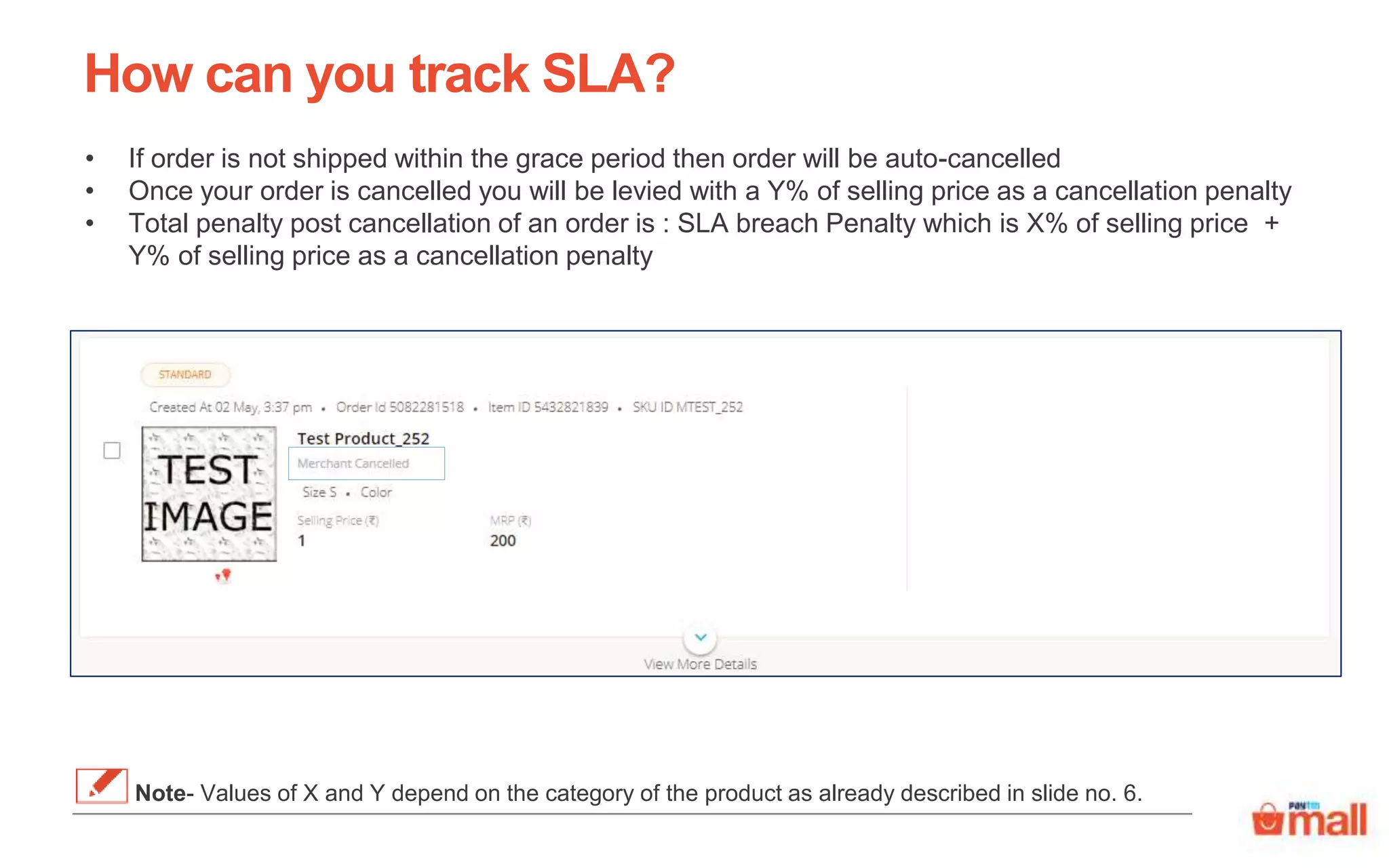 How can you track SLA?
• If order is not shipped within the grace period then order will be auto-cancelled
• Once your order is cancelled you will be levied with a Y% of selling price as a cancellation penalty
• Total penalty post cancellation of an order is : SLA breach Penalty which is X% of selling price +
Y% of selling price as a cancellation penalty
Note- Values of X and Y depend on the category of the product as already described in slide no. 6.
 