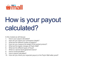 How is your payout
calculated?
In this module we will discuss:
1. How is your payout calculated?
2. How can you check your commission details?
3. What are the different modes of logistics?
4. How can you measure the weight of the packed product?
5. What are the logistic charges at Paytm Mall?
6. What are the different types of fraud?
7. What is a service level agreement (SLA)?
8. How to avoid penalties?
9. How is payout calculated?
10. How can you check your expected payout on the Paytm Mall seller panel?
 